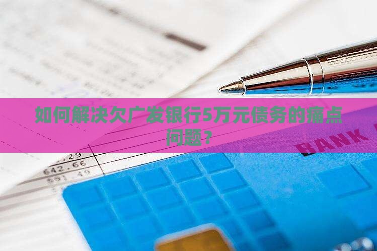 如何解决欠广发银行5万元债务的痛点问题？