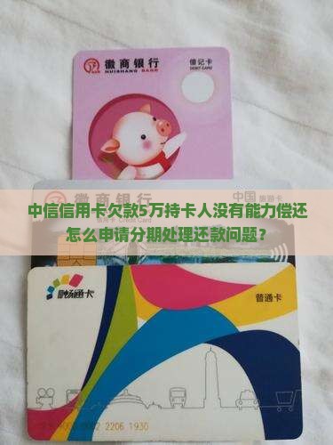 中信信用卡欠款5万持卡人没有能力偿还怎么申请分期处理还款问题？