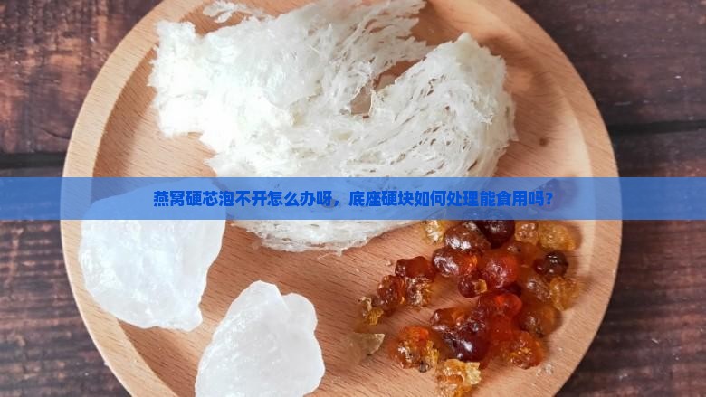 燕窝硬芯泡不开怎么办呀，底座硬块如何处理能食用吗？