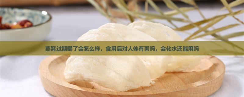 燕窝过期喝了会怎么样，食用后对人体有害吗，会化水还能用吗