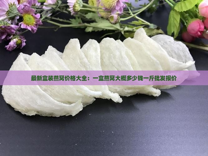 最新盒装燕窝价格大全：一盒燕窝大概多少钱一斤批发报价