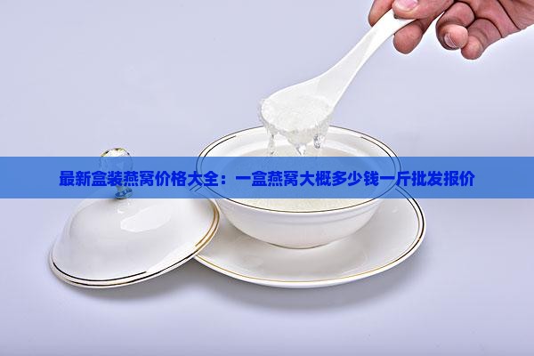 最新盒装燕窝价格大全：一盒燕窝大概多少钱一斤批发报价