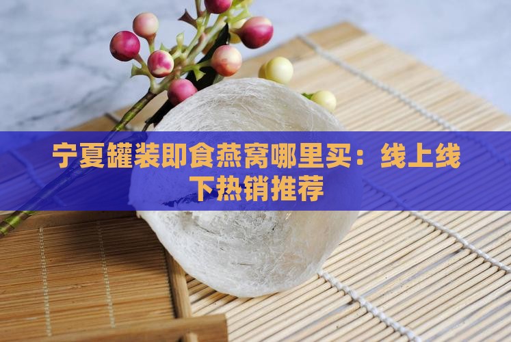 宁夏罐装即食燕窝哪里买：线上线下热销推荐