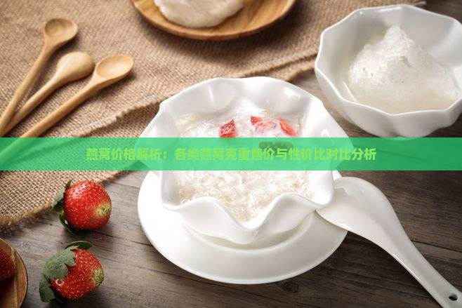 燕窝价格解析：各类燕窝克重售价与性价比对比分析