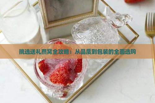 挑选送礼燕窝全攻略：从品质到包装的全面选购