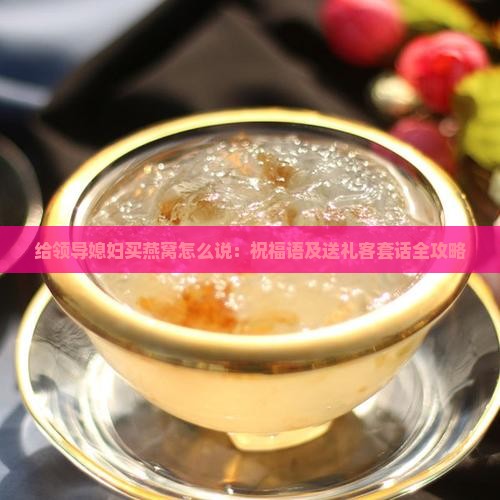 给领导媳妇买燕窝怎么说：祝福语及送礼客套话全攻略