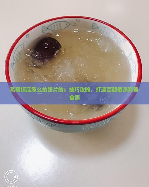 燕窝探店怎么拍照片的：技巧攻略，打造高颜值燕窝美食照