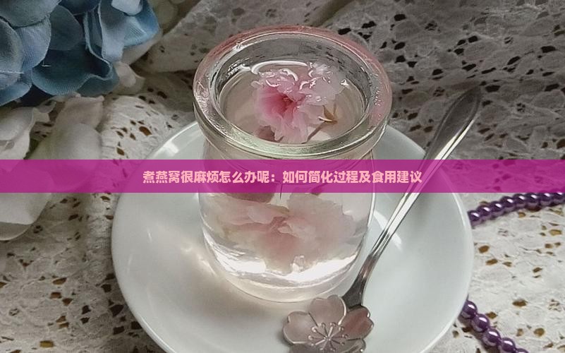 煮燕窝很麻烦怎么办呢：如何简化过程及食用建议
