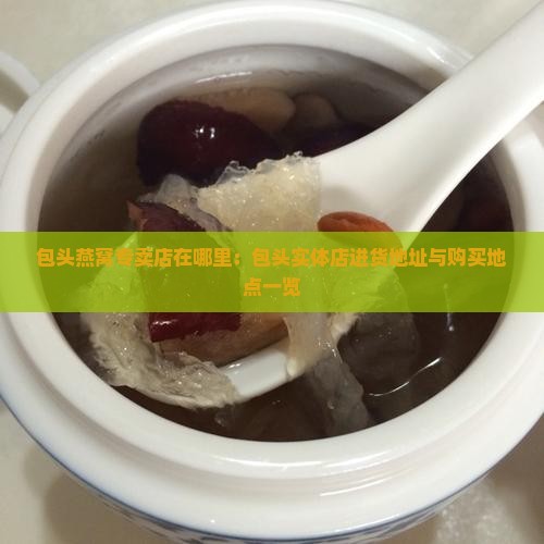 包头燕窝专卖店在哪里：包头实体店进货地址与购买地点一览