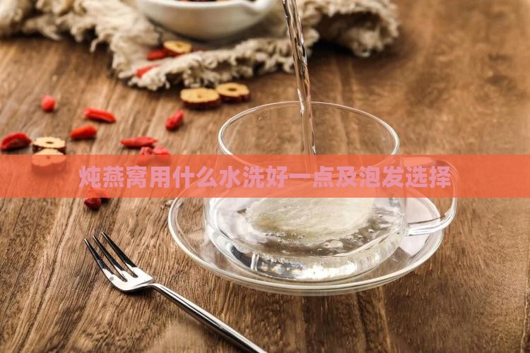 炖燕窝用什么水洗好一点及泡发选择