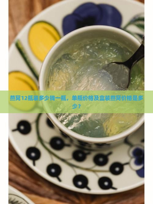 燕窝12瓶装多少钱一瓶，单瓶价格及盒装燕窝价格是多少？