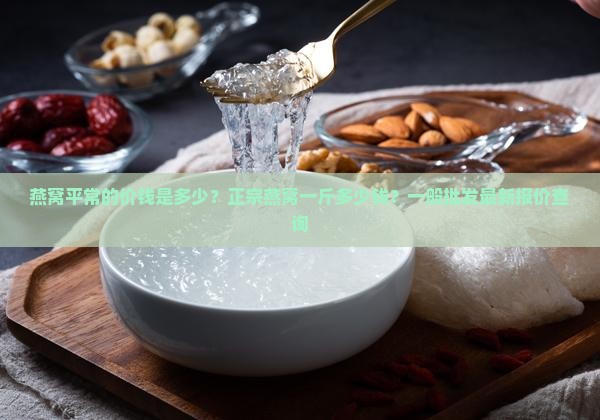 燕窝平常的价钱是多少？正宗燕窝一斤多少钱？一般批发最新报价查询