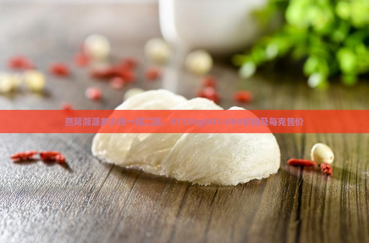 燕窝溯源多少钱一箱二箱，01150g001-009价格及每克售价