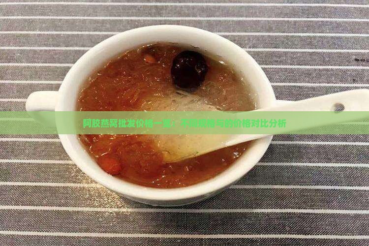 阿胶燕窝批发价格一览：不同规格与的价格对比分析