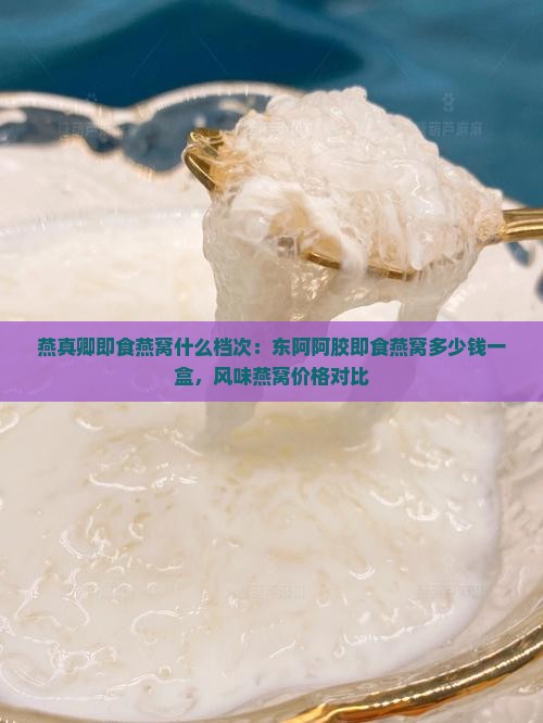 燕真卿即食燕窝什么档次：东阿阿胶即食燕窝多少钱一盒，风味燕窝价格对比