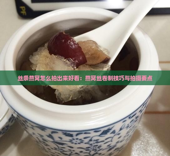 丝条燕窝怎么拍出来好看：燕窝丝卷制技巧与拍摄要点