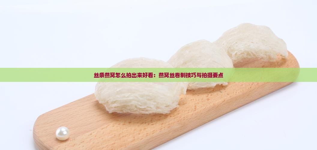 丝条燕窝怎么拍出来好看：燕窝丝卷制技巧与拍摄要点