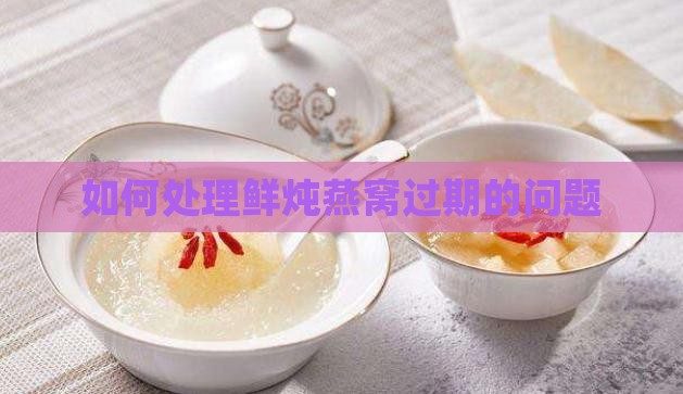 如何处理鲜炖燕窝过期的问题
