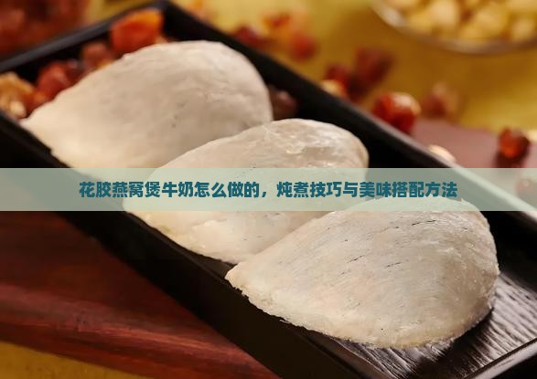花胶燕窝煲牛奶怎么做的，炖煮技巧与美味搭配方法