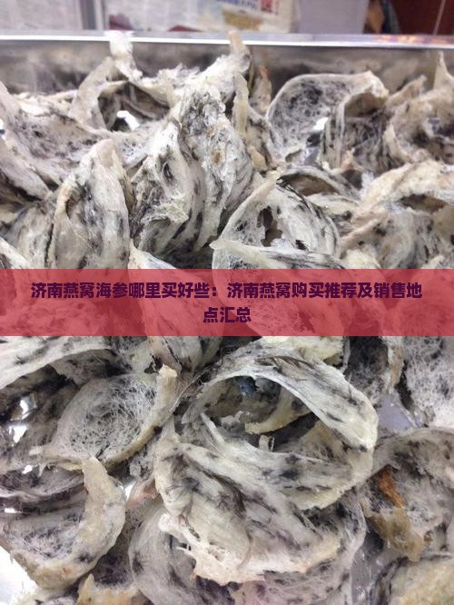济南燕窝海参哪里买好些：济南燕窝购买推荐及销售地点汇总