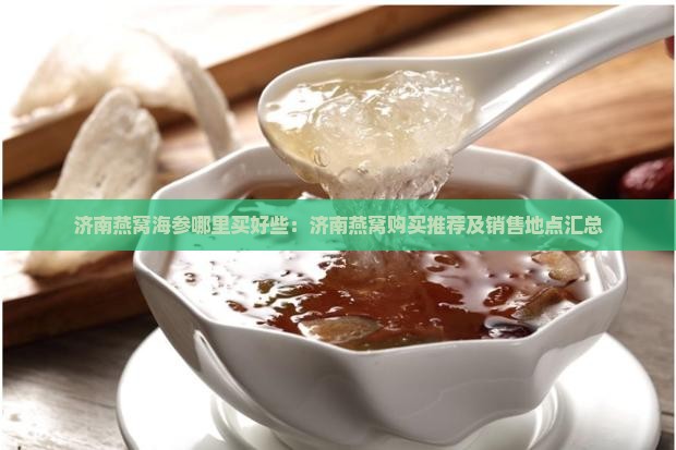 济南燕窝海参哪里买好些：济南燕窝购买推荐及销售地点汇总