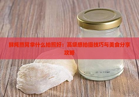 鲜炖燕窝拿什么拍照好：高级感拍摄技巧与美食分享攻略
