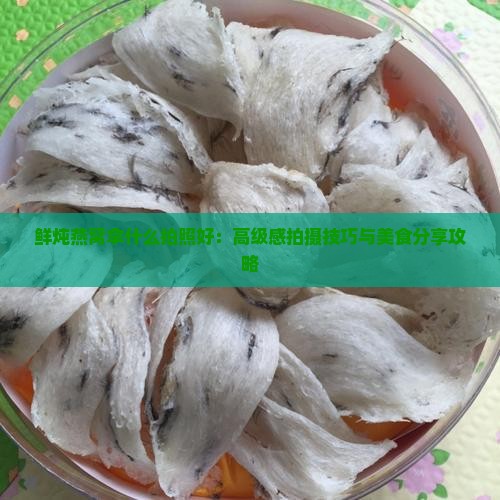 鲜炖燕窝拿什么拍照好：高级感拍摄技巧与美食分享攻略