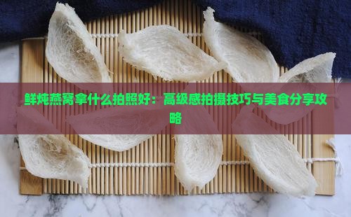 鲜炖燕窝拿什么拍照好：高级感拍摄技巧与美食分享攻略