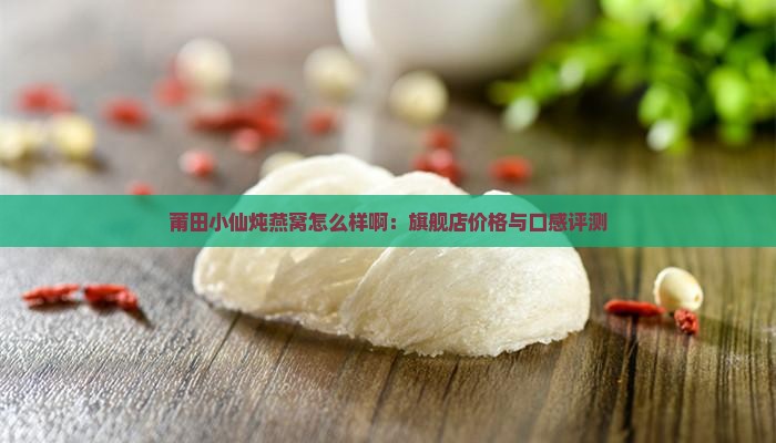 莆田小仙炖燕窝怎么样啊：旗舰店价格与口感评测