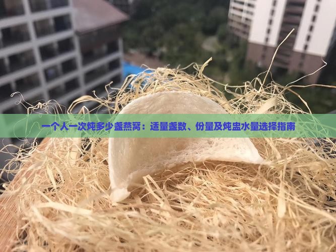 一个人一次炖多少盏燕窝：适量盏数、份量及炖盅水量选择指南