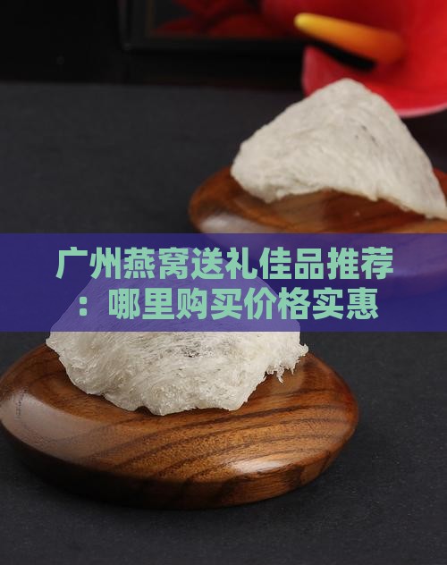 广州燕窝送礼佳品推荐：哪里购买价格实惠