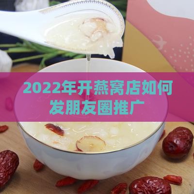 2022年开燕窝店如何发朋友圈推广