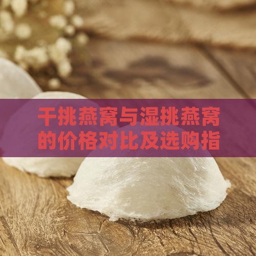干挑燕窝与湿挑燕窝的价格对比及选购指南