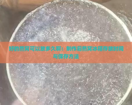 好的燕窝可以放多久啊：制作后燕窝冰箱存放时间与保存方法