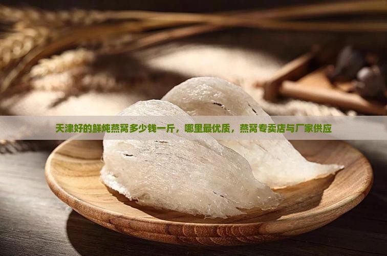 天津好的鲜炖燕窝多少钱一斤，哪里最优质，燕窝专卖店与厂家供应