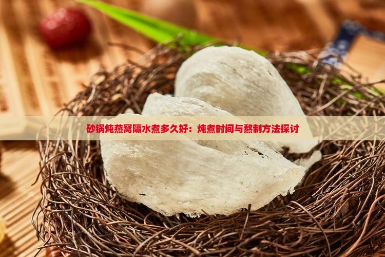 砂锅炖燕窝隔水煮多久好：炖煮时间与熬制方法探讨
