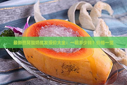 最新燕窝酸奶批发报价大全：一箱多少钱？价格一览