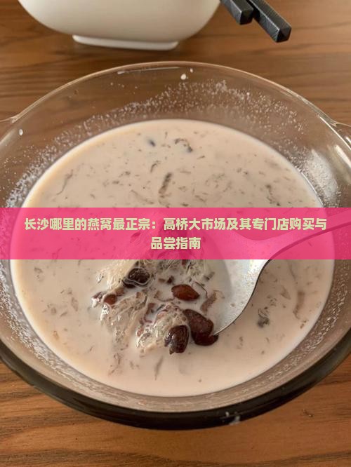 长沙哪里的燕窝最正宗：高桥大市场及其专门店购买与品尝指南