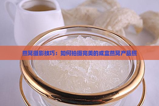 燕窝摄影技巧：如何拍摄完美的成盒燕窝产品照