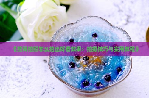 《燕窝拍照怎么拍出好看效果：拍摄技巧与实用教程》