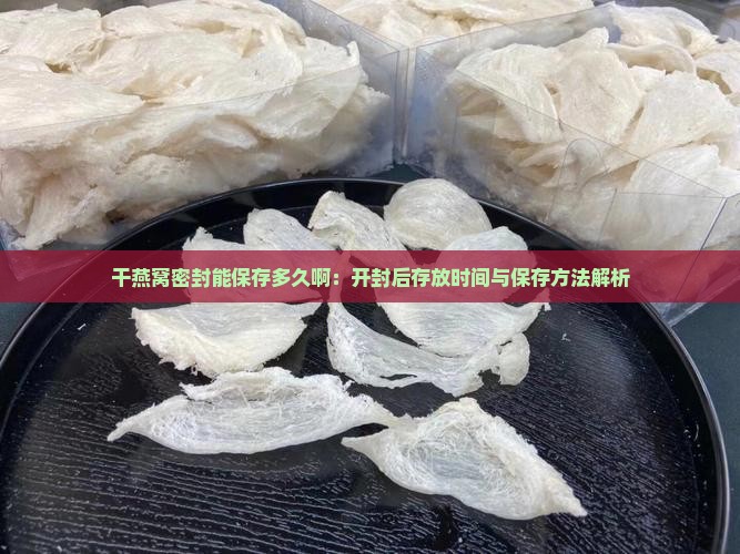 干燕窝密封能保存多久啊：开封后存放时间与保存方法解析