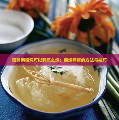 燕窝用糖炖可以吗怎么炖：糖炖燕窝的方法与技巧