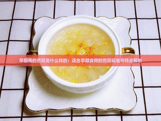 孕期用的燕窝是什么样的：适合孕期食用的燕窝标准与特点解析