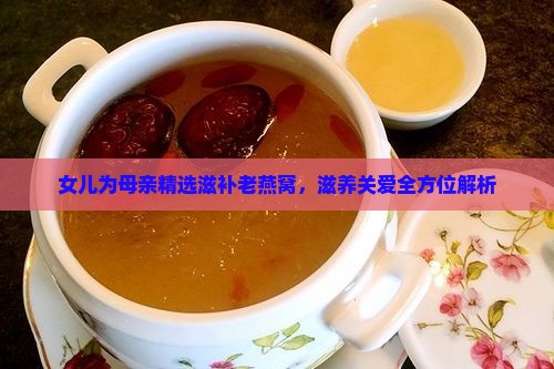 女儿为母亲精选滋补老燕窝，滋养关爱全方位解析