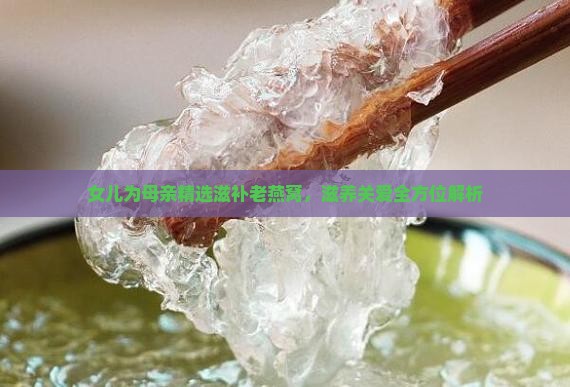 女儿为母亲精选滋补老燕窝，滋养关爱全方位解析