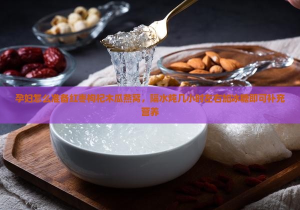 孕妇怎么准备红枣枸杞木瓜燕窝，隔水炖几小时左右加冰糖即可补充营养