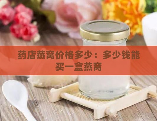 药店燕窝价格多少：多少钱能买一盒燕窝