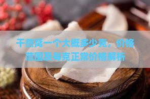 干燕窝一个大概多少克，价格范围及每克正常价格解析