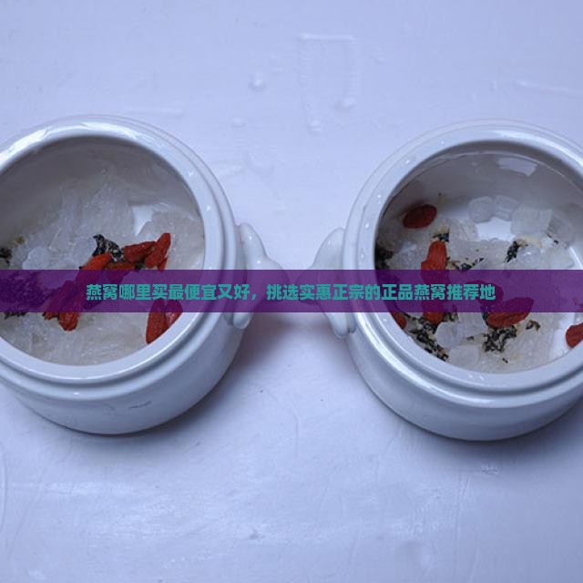 燕窝哪里买最便宜又好，挑选实惠正宗的正品燕窝推荐地
