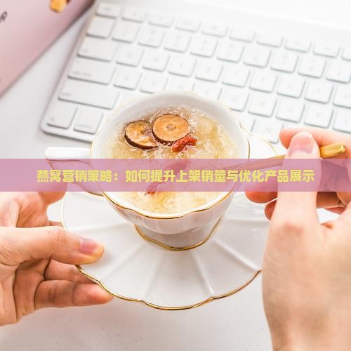 燕窝营销策略：如何提升上架销量与优化产品展示